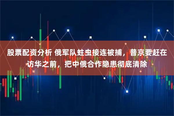 股票配资分析 俄军队蛀虫接连被捕，普京要赶在访华之前，把中俄合作隐患彻底清除