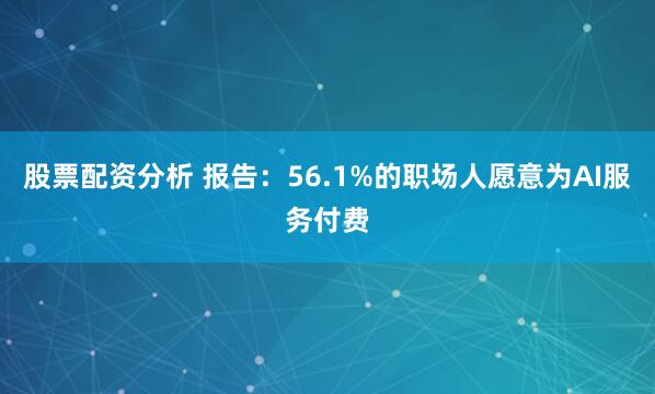 股票配资分析 报告：56.1%的职场人愿意为AI服务付费