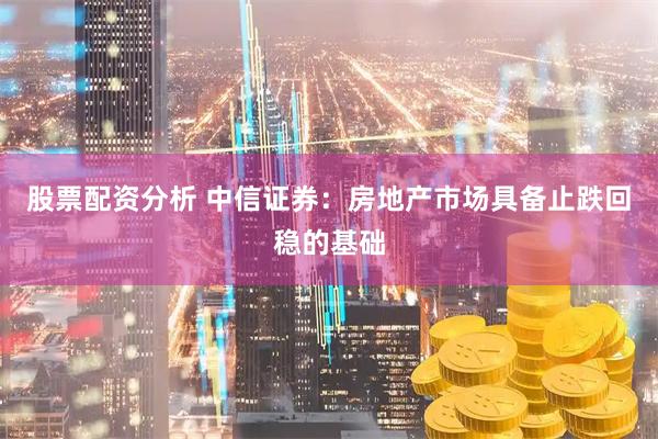 股票配资分析 中信证券：房地产市场具备止跌回稳的基础