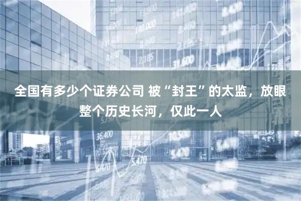 全国有多少个证券公司 被“封王”的太监,放眼整个历史长河,仅此一人