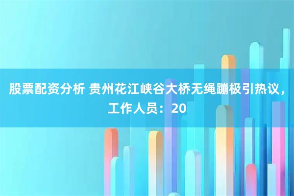 股票配资分析 贵州花江峡谷大桥无绳蹦极引热议，工作人员：20