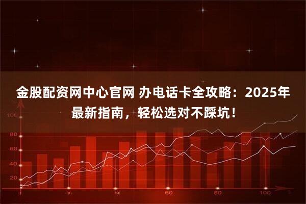 金股配资网中心官网 办电话卡全攻略：2025年最新指南，轻松选对不踩坑！
