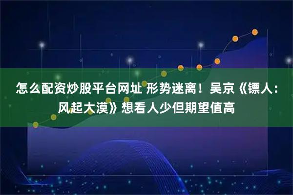 怎么配资炒股平台网址 形势迷离！吴京《镖人：风起大漠》想看人少但期望值高