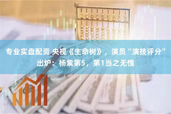 专业实盘配资 央视《生命树》，演员“演技评分”出炉：杨紫第5，第1当之无愧