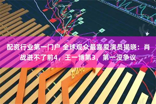 配资行业第一门户 全球观众最喜爱演员揭晓：肖战进不了前4，王一博第3，第一没争议