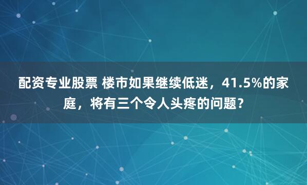 配资专业股票 楼市如果继续低迷，41.5%的家庭，将有三个令人头疼的问题？