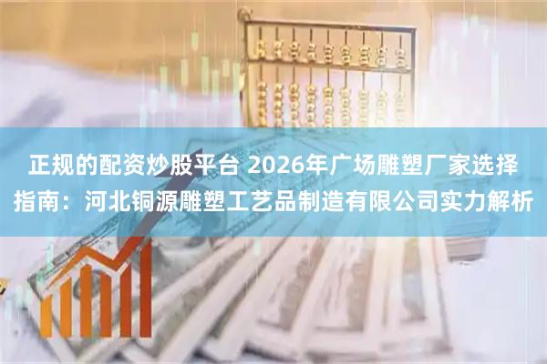 正规的配资炒股平台 2026年广场雕塑厂家选择指南：河北铜源雕塑工艺品制造有限公司实力解析