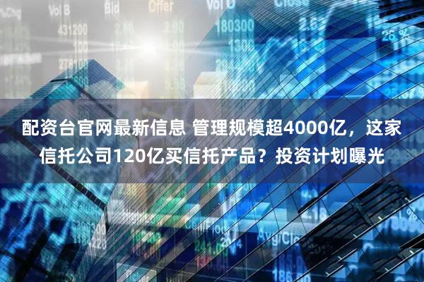 配资台官网最新信息 管理规模超4000亿,这家信托公司120亿买信托产品?投资计划曝光