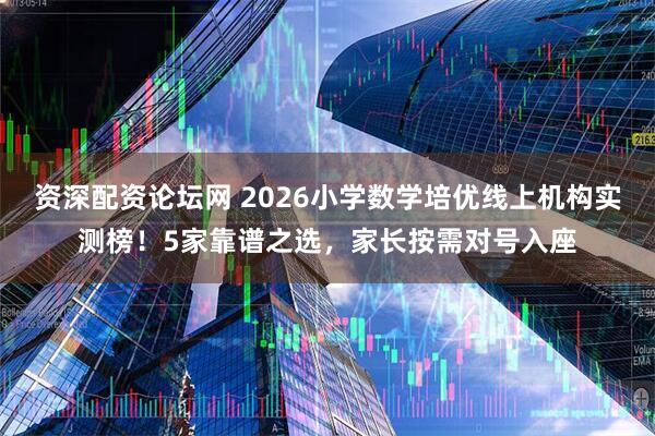 资深配资论坛网 2026小学数学培优线上机构实测榜！5家靠谱之选，家长按需对号入座