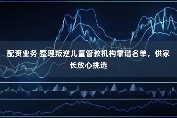 配资业务 整理叛逆儿童管教机构靠谱名单,供家长放心挑选