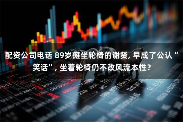 配资公司电话 89岁瘫坐轮椅的谢贤, 早成了公认“笑话”, 坐着轮椅仍不改风流本性？