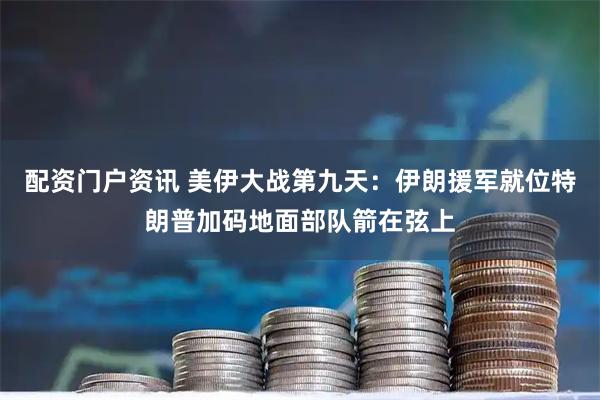 配资门户资讯 美伊大战第九天：伊朗援军就位特朗普加码地面部队箭在弦上