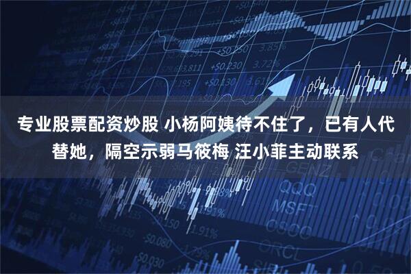 专业股票配资炒股 小杨阿姨待不住了,已有人代替她,隔空示弱马筱梅 汪小菲主动联系