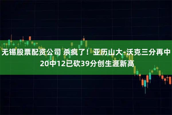无锡股票配资公司 杀疯了！亚历山大-沃克三分再中 20中12已砍39分创生涯新高