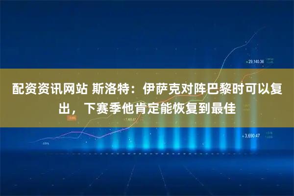 配资资讯网站 斯洛特：伊萨克对阵巴黎时可以复出，下赛季他肯定能恢复到最佳