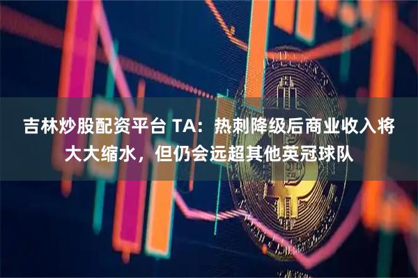 吉林炒股配资平台 TA：热刺降级后商业收入将大大缩水，但仍会远超其他英冠球队
