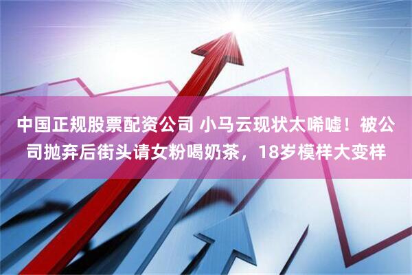中国正规股票配资公司 小马云现状太唏嘘！被公司抛弃后街头请女粉喝奶茶，18岁模样大变样