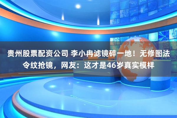 贵州股票配资公司 李小冉滤镜碎一地！无修图法令纹抢镜，网友：这才是46岁真实模样
