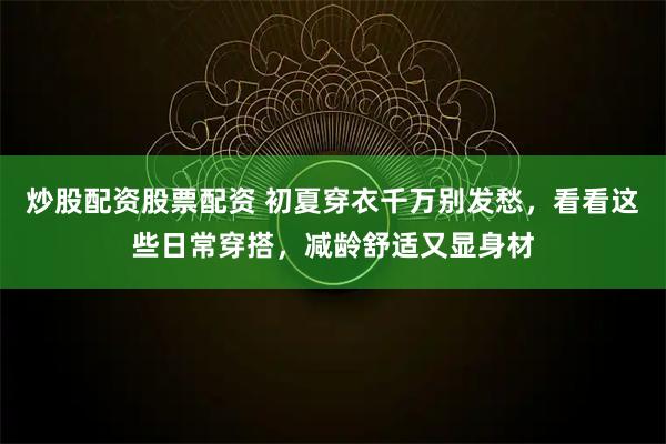 炒股配资股票配资 初夏穿衣千万别发愁,看看这些日常穿搭,减龄舒适又显身材