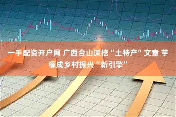 一手配资开户网 广西合山深挖“土特产”文章 芋檬成乡村振兴“新引擎”