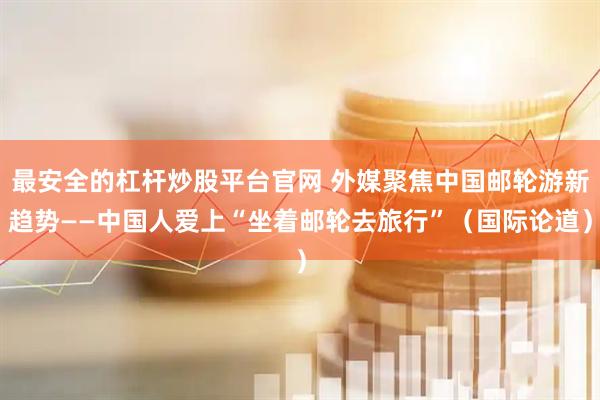 最安全的杠杆炒股平台官网 外媒聚焦中国邮轮游新趋势——中国人爱上“坐着邮轮去旅行”(国际论道)