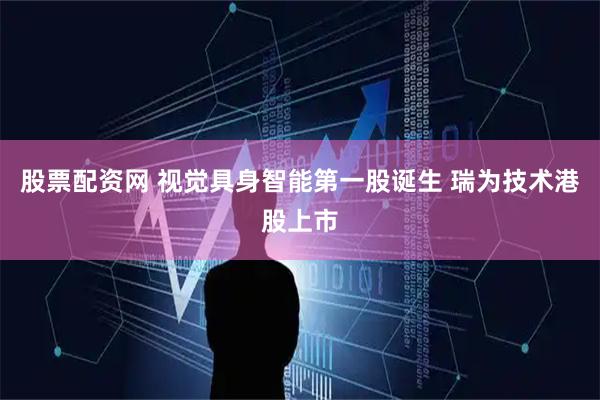 股票配资网 视觉具身智能第一股诞生 瑞为技术港股上市