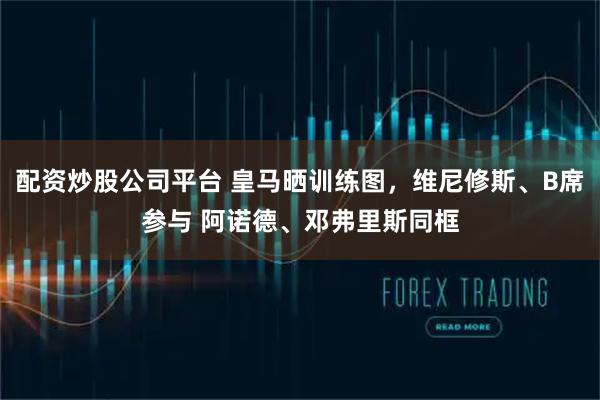 配资炒股公司平台 皇马晒训练图，维尼修斯、B席参与 阿诺德、邓弗里斯同框